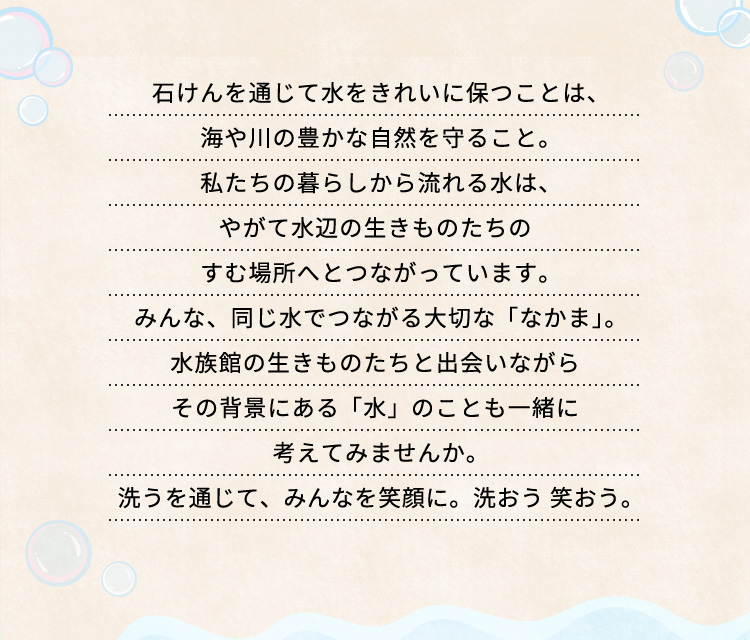 石けんを通じて水をきれいに保つことは、海や川の豊かな自然を守ること。
私たちの暮らしから流れる水は、
やがて水辺の生きものたちのすむ場所へとつながっています。
みんな、同じ水でつながる大切な「なかま」。
水族館の生きものたちと出会いながら
その背景にある「水」のことも一緒に考えてみませんか。
洗うを通じて、みんなを笑顔に。洗おう 笑おう。