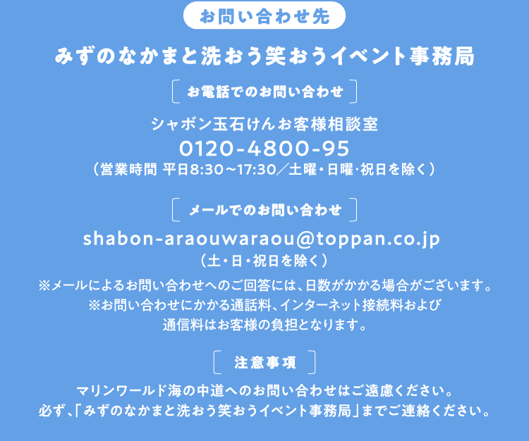 【お問い合わせ先】みずのなかまと洗おう笑おうイベント事務局 [お電話でのお問い合わせ]000-0000-0000 （受付時間 9:00～18:00）※電話に出られない場合がございます。確認次第、折り返しご連絡いたします。[メールでのお問い合わせ]shabon-araouwaraou@toppan.co.jp （土・日・祝日を除く）※メールによるお問い合わせへのご回答には、日数がかかる場合がございます。※お問い合わせにかかる通話料、インターネット接続料および通信料はお客様の負担となります。[注意事項]マリンワールド海の中道へのお問い合わせはご遠慮ください。必ず、「みずのなかまと洗おう笑おうイベント事務局」までご連絡ください。
