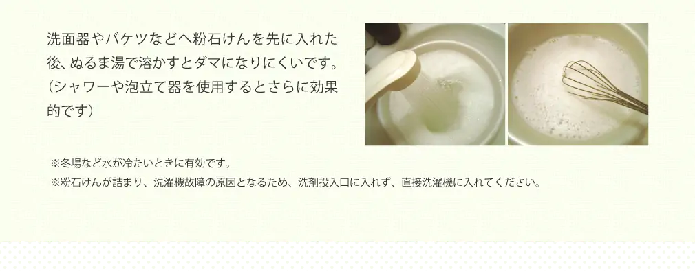 洗面器やバケツなどへ粉石けんを先に入れた後、ぬるま湯で溶かすとダマになりにくいです。（シャワーや泡立て器を使用するとさらに効果的です） ※冬場など水が冷たいときに有効です。 ※粉石けんが詰まり、洗濯機故障の原因となるため、洗剤投入口に入れず、直接洗濯機に入れてください。