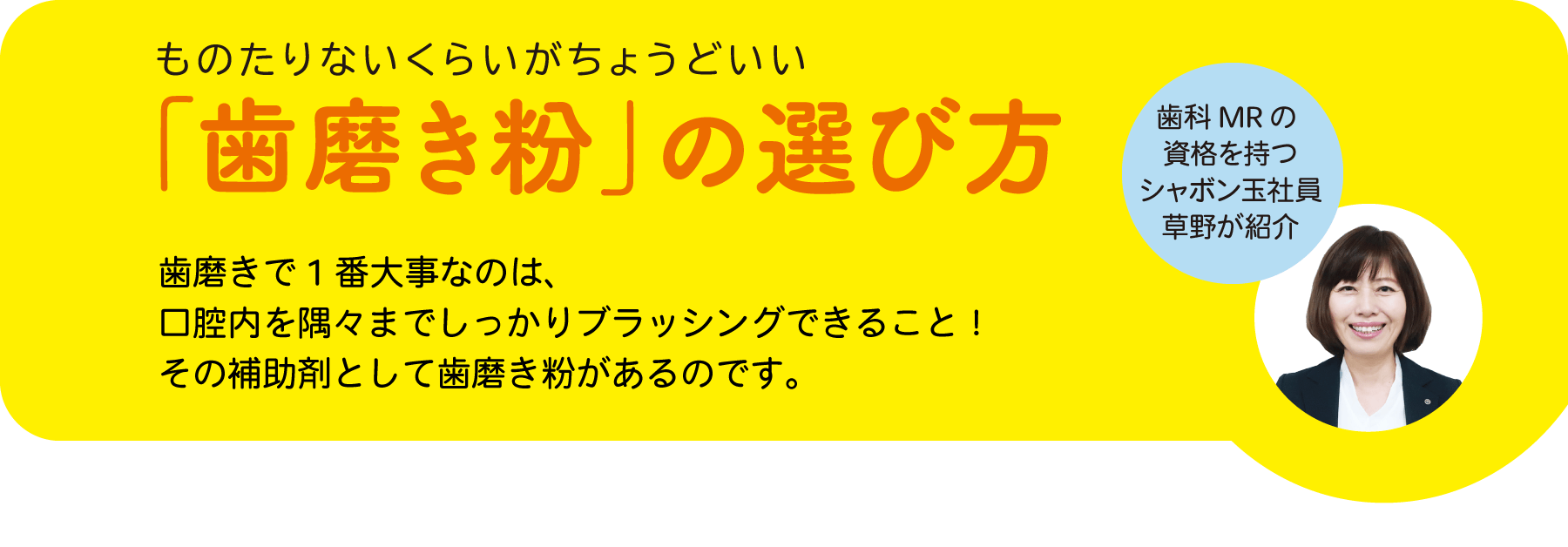 ものたりないくらいがちょうどいい「歯磨き粉」の選び方歯磨きで1番大事なのは、口腔内を隅々までしっかりブラッシングできること！その補助剤として歯磨き粉があるのです。歯科 MRの資格を持つシャボン玉社員草野が紹介