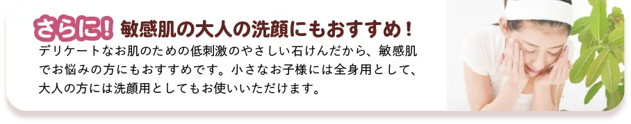 さらに! 敏感肌の大人の洗顔にもおすすめ! デリケートなお肌のための低刺激のやさしい石けんだから、敏感肌でお悩みの方にもおすすめです。小さなお子様には全身用として、大人の方には洗顔用としてもお使いいただけます。