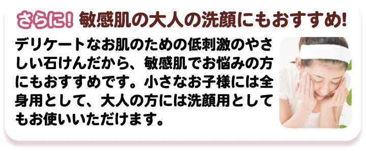 さらに! 敏感肌の大人の洗顔にもおすすめ! デリケートなお肌のための低刺激のやさしい石けんだから、敏感肌でお悩みの方にもおすすめです。小さなお子様には全身用として、大人の方には洗顔用としてもお使いいただけます。