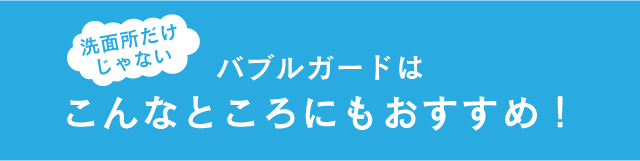 洗面所だけじゃない バブルガードはこんなところにもおすすめ!