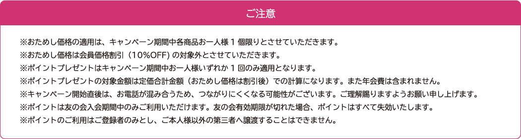 ご注意  ※おためし価格の適用は、キャンペーン期間中各商品お一人様1個限りとさせていただきます。 ※おためし価格は会員価格割引（10％OFF)の対象外とさせていただきます。 ※ポイントプレゼントはキャンペーン期間中お一人様いずれか1回のみ適用となります。 ※ポイントプレゼントの対象金額は定価合計金額（おためし価格は割引後）での計算になります。また年会費は含まれません。 ※キャンペーン開始直後は、お電話が混み合うため、つながりにくくなる可能性がございます。ご理解賜りますようお願い申し上げます。 ※ポイントは友の会入会期間中のみご利用いただけます。友の会有効期限が切れた場合、ポイントはすべて失効いたします。 ※ポイントのご利用はご登録者のみとし、ご本人様以外の第三者へ譲渡することはできません。