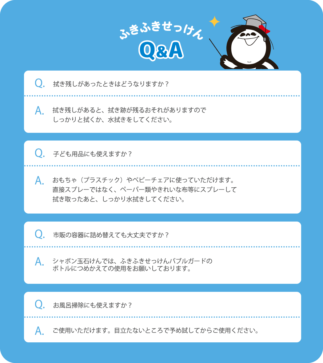 拭き残しがあったときはどうなりますか？ 拭き残しがあると、拭き跡が残るおそれがありますのでしっかりと拭くか、水拭きをしてください。子ども用品にも使えますか？おもちゃ（プラスチック）やベビーチェアに使っていただけます。直接スプレーではなく、ペーパー類やきれいな布等にスプレーして拭き取ったあと、しっかり水拭きしてください。市販の容器に詰め替えても大丈夫ですか？シャボン玉石けんでは、ふきふきせっけんバブルガードのボトルにつめかえての使用をお願いしております。お風呂掃除にも使えますか？ご使用いただけます。目立たないところで予め試してからご使用ください。