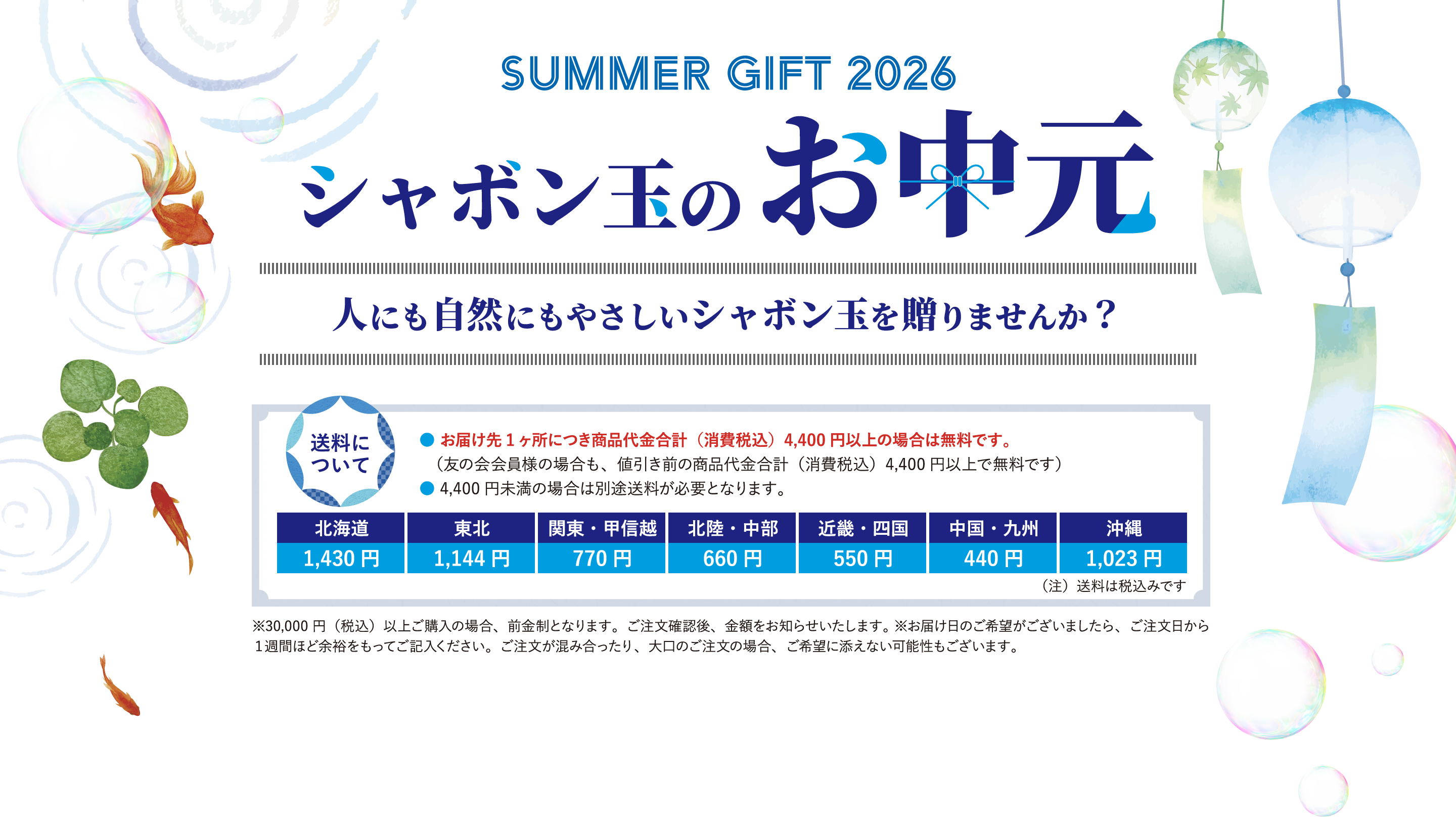 SUMMER GIFT 2026 シャボン玉のお刺元 人にも自然にもやさしいシャボン玉を贈りませんか？ 送料について 北海道 1,430 円 ●お届け先1ヶ所につき商品代金合計（消費税込） 4,400円以上の場合は無料です。 （友の会会員様の場合も、値引き前の商品代金合計（消費税込） 4,400円以上で無料です） ●4,400円未満の場合は別途送料が必要となります。 東北 関東・甲越 北陸・中部 1,144円 770円 660円 近畿・四国 550円 中国・九州 440円 沖縄 1,023円（注）送料は税込みです※30,000円（税込）以上ご購入の場合、前金制となります。ご注文確認後、金額をお知らせいたします。※お届け日のご希望がございましたら、ご注文日から 1週間ほど余裕をもってご記入ください。ご注文が混み合ったり、大口のご注文の場合、ご希望に添えない可能性もございます。