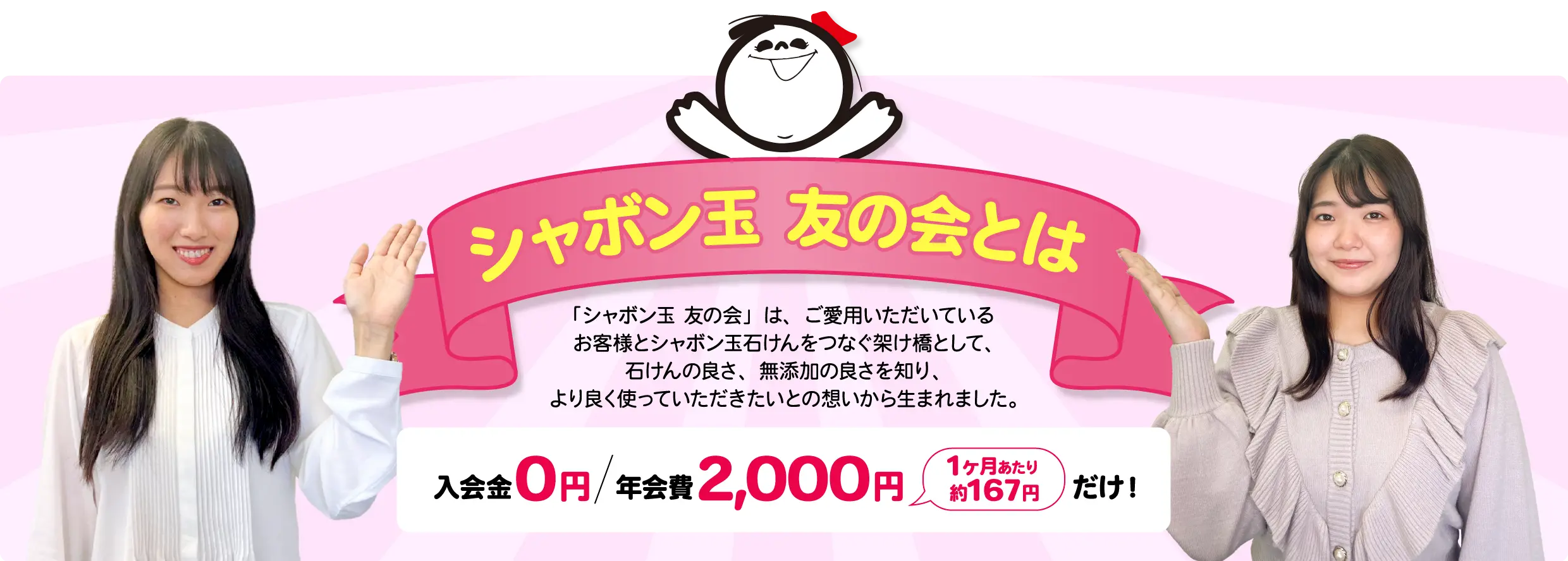 シャボン玉 友の会とは 「シャボン玉友の会」は、ご愛用いただいている お客様とシャボン玉石けんをつなぐ架け橋として、 石けんの良さ、無添加の良さを知り、より良く使っていただきたいとの想いから生まれました。入会金０円 年会費 2,000円 1ヶ月あたり 約167円 だけ！