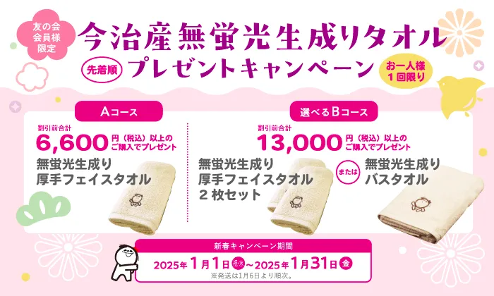 友の会会員限定 今治産無蛍光生成りタオルプレゼントキャンペーン 先着順 お一人様1回限り Aコース 割引前合計6,600円（税込）以上のご購入でプレゼント 無蛍光生成り厚手フェイスタオル Bコース 割引前合計13,000円（税込）以上のご購入でプレゼント 無蛍光生成り厚手フェイスタオル2枚セットまたは無蛍光生成りバスタオル 新春キャンペーン期間2025年1月1日（祝・水）〜2025年1月31日（金） ※発送は1月6日より順次